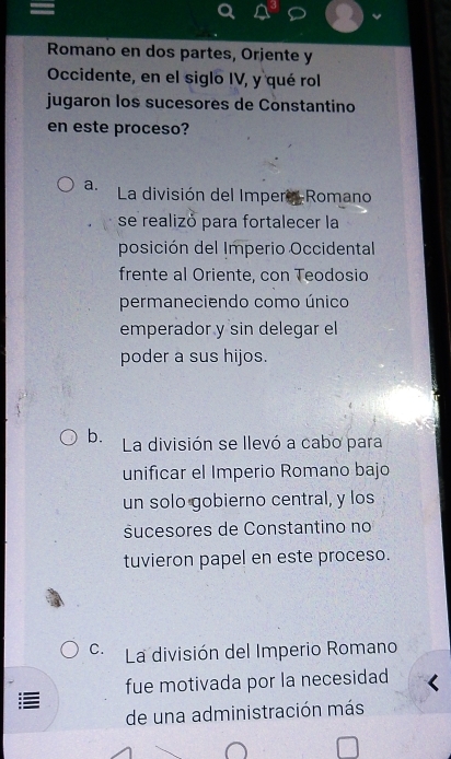 Romano en dos partes, Orjente y
Occidente, en el siglo IV, y qué rol
jugaron los sucesores de Constantino
en este proceso?
a. La división del Impero Romano
se realizó para fortalecer la
posición del Imperio Occidental
frente al Oriente, con Teodosio
permaneciendo como único
emperador y sin delegar el
poder a sus hijos.
b. La división se llevó a cabo para
unificar el Imperio Romano bajo
un solo gobierno central, y los
sucesores de Constantino no
tuvieron papel en este proceso.
C. La división del Imperio Romano
fue motivada por la necesidad
de una administración más