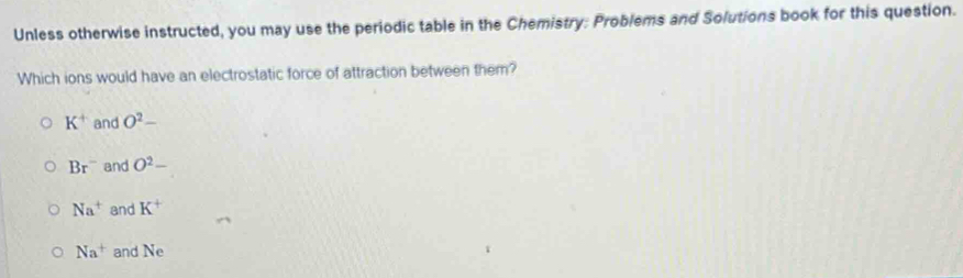 Unless otherwise instructed, you may use the periodic table in the Chemistry: Problems and Solutions book for this question.
Which ions would have an electrostatic force of attraction between them?
K^+ and O^2-
Br^- and O^2-
Na^+ and K^+
Na^+ and Ne