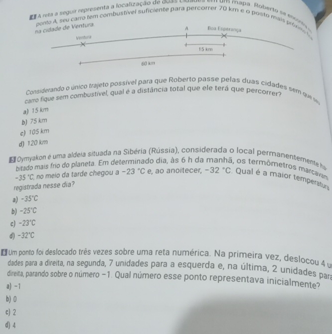 A reta a seguir representa a localização de duas ciuadea em um mapa. Roberto se enconta 
ponto A, seu carro tem combustível suficiente para percorrer 70 km e o posto mais próxims 
na cidade de Ventura.
A Boa Esperança
Ventura
15 km
60 km
Considerando o único trajeto possível para que Roberto passe pelas duas cidades sem que se
carro fique sem combustível, qual é a distância total que ele terá que percorrer?
a) 15 km
b) 75 km
c) 105 km
d) 120 km
Oymyakon é uma aldeia situada na Sibéria (Rússia), considerada o local perrnanentemente h
bitado mais frio do planeta. Em de do dia, às 6 h da i, os termômetros marcavam
-35°C , no meio da tarde chegou a -23°C e, ao anoitecer, -32°C Qual é a maior temperatura
registrada nesse dia?
a) -35°C
b) -25°C
c) -23°C
d) -32°C
o Um ponto foi deslocado três vezes sobre uma reta numérica. Na primeira vez, deslocou 4 u
dades para a direita, na segunda, 7 unidades para a esquerda e, na última, 2 unidades para
direita, parando sobre o número −1. Qual número esse ponto representava inicialmente?
a) -1
b) 0
c) 2
d) 4