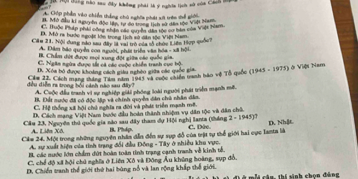 Nội dùng nào sau đây không phải là ý nghĩa lịch sử của Cách mộn
A. Góp phần vào chiến thắng chủ nghĩa phát xít trên thể giới.
B. Mở đầu kỉ nguyên độc lập, tự do trong lịch sử dân tộc Việt Nam.
C. Buộc Pháp phải công nhận các quyền dân tộc cơ bản của Việt Nam.
D. Mở ra bước ngoặt lớn trong lịch sử dân tộc Việt Nam.
Câu 21, Nội dung nào sau đây là vai trò của tổ chức Liên Hợp quốc?
A. Đâm bảo quyền con người, phát triển văn bóa - xã hội
B. Chẩm dứt được mọi xung đột giữa các quốc gia.
C. Ngăn ngừa được tất cả các cuộc chiến tranh cục bộ.
D. Xóa bỏ được khoảng cách giàu nghèo giữa các quốc gia.
Câu 22. Cách mạng tháng Tám năm 1945 và cuộc chiến tranh bảo vệ Tổ quốc (1945 - 1975) ở Việt Nam
đều diễn ra trong bối cảnh nào sau đây?
A. Cuộc đầu tranh vì sự nghiệp giải phống loài người phát triển mạnh mẽ.
B, Đất nước đã có độc lập và chính quyền dân chủ nhân dân.
C. Hệ thống xã hội chủ nghĩa ra đời và phát triển mạnh mẽ.
D. Cách mạng Việt Nam bước đầu hoàn thành nhiệm vụ dân tộc và dân chủ.
Câu 23, Nguyên thủ quốc gia nào sau đây tham dự Hội nghị Ianta (tháng 2 - 1945)?
A. Liên Xô. B. Pháp. C. Đức. D. Nhật.
Câu 24. Một trong những nguyên nhân dẫn đến sự sụp đồ của trật tự thế giới hai cực Ianta là
A. sự xuất hiện của tình trạng đổi đầu Đông - Tây ở nhiều khu vực.
B, các nước lớn chẩm dứt hoàn toàn tình trạng cạnh tranh về kinh tế.
C. chế độ xã hội chủ nghĩa ở Liên Xô và Đông Âu khủng hoàng, sụp đổ.
D. Chiến tranh thể giới thứ hai bùng nổ và lan rộng khắp thế giới.
đ) ở mỗi câu, thí sinh chọn đúng