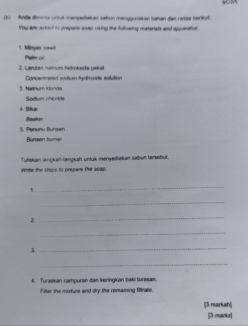 SC12/5 
(b) Anda diminta untuk menyediakan sabun menggunakan bahan dan radas berikut: 
You are asked to prepare soap using the following materials and apparatus. 
1. Minyak sawi! 
Palm oi! 
2. Larutan natrium hidroksida pekat 
Concentrated sodium hydroxide solution 
3. Natrium klorda 
Sodium chloride 
4. Bikar 
Beaker 
5. Penunu Bunsen 
Bunsen burner 
Tuliskan langkah-langkah untuk menyediakan sabun tersebut. 
Write the steps to prepare the soap. 
1. 
_ 
_ 
2. 
_ 
_ 
3. 
_ 
_ 
4. Turaskan campuran dan keringkan baki turasan. 
Filter the mixture and dry the remaining filtrate. 
[3 markah] 
[3 marks]