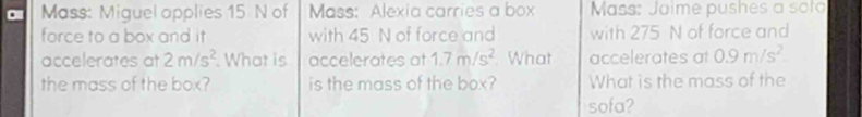 Mass: Miguel applies 15 N of Mass: Alexia carries a box Mass: Jaime pushes a soto 
force to a box and it with 45 N of force and with 275 N of force and 
accelerates at 2m/s^2 What is accelerates at 1.7m/s^2 What accelerates at 0.9m/s^2. 
the mass of the box? is the mass of the box? What is the mass of the 
sofa?