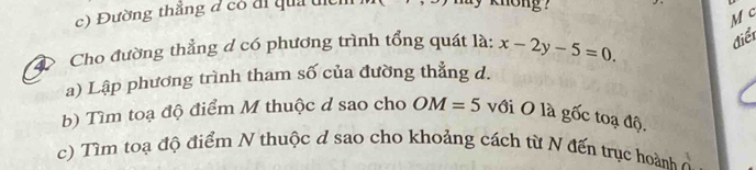 Đường thắng đ có đi quả dic 
knong ?
M c 
Cho đường thẳng d có phương trình tổng quát là: x-2y-5=0 điểi 
a) Lập phương trình tham số của đường thẳng d. 
b) Tìm toạ độ điểm M thuộc d sao cho OM=5 với O là gốc toạ độ. 
c) Tìm toạ độ điểm N thuộc d sao cho khoảng cách từ N đến trục hoành