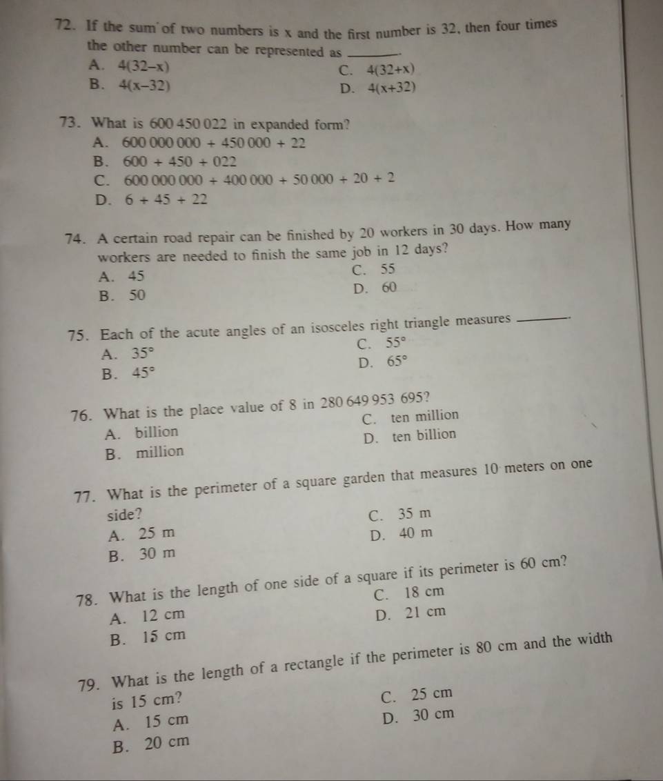 If the sum of two numbers is x and the first number is 32, then four times
the other number can be represented as _
A. 4(32-x)
C. 4(32+x)
B. 4(x-32) D. 4(x+32)
73. What is 600 450 022 in expanded form?
A. 600000000+450000+22
B. 600+450+022
C. 60000000+400000+50000+20+2
D. 6+45+22
74. A certain road repair can be finished by 20 workers in 30 days. How many
workers are needed to finish the same job in 12 days?
A. 45 C. 55
B. 50 D. 60
75. Each of the acute angles of an isosceles right triangle measures
_
C. 55°
A. 35°
B. 45° D. 65°
76. What is the place value of 8 in 280 649 953 695?
A. billion C. ten million
B. million D. ten billion
77. What is the perimeter of a square garden that measures 10 meters on one
side? C. 35 m
A. 25 m
B. 30 m D. 40 m
78. What is the length of one side of a square if its perimeter is 60 cm?
A. 12 cm C. 18 cm
B. 15 cm D. 21 cm
79. What is the length of a rectangle if the perimeter is 80 cm and the width
is 15 cm?
C. 25 cm
A. 15 cm
D. 30 cm
B. 20 cm