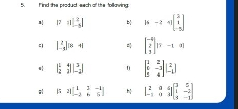 Find the product each of the following: 
a) [71]beginbmatrix 2 -5endbmatrix b) [6-24]beginbmatrix 3 1 -5endbmatrix
c) beginbmatrix 2 -3endbmatrix [84] d) beginbmatrix -9 2 3endbmatrix [7-10]
e) beginbmatrix 1&4 2&3endbmatrix beginbmatrix 3 -2endbmatrix f) beginbmatrix 1&2 0&-3 5&4endbmatrix beginbmatrix 2 -1endbmatrix
g) [52]beginbmatrix 1&3&-1 -2&6&5endbmatrix h) beginbmatrix 2&8&6 -1&0&3endbmatrix beginbmatrix 3&5 1&-2 3&-1endbmatrix