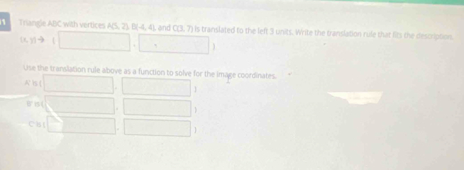 Triangle ABC with vertices A(5,2)B(-4,4) and C(3,7) is translated to the left 3 units. Write the translation rule that fits the description.
(x,y)= . □ ,□ )
Use the translation rule above as a function to solve for the image coordinates. 
is ( □ . ,□
B' is ( □ . □
C Is ( □ . □
