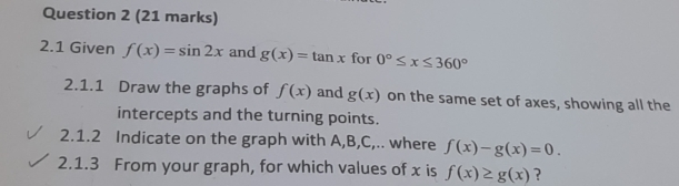 2.1 Given f(x)=sin 2x and g(x)=tan x for 0°≤ x≤ 360°
2.1.1 Draw the graphs of f(x) and g(x) on the same set of axes, showing all the 
intercepts and the turning points. 
2.1.2 Indicate on the graph with A, B, C,.. where f(x)-g(x)=0. 
2.1.3 From your graph, for which values of x is f(x)≥ g(x) ?