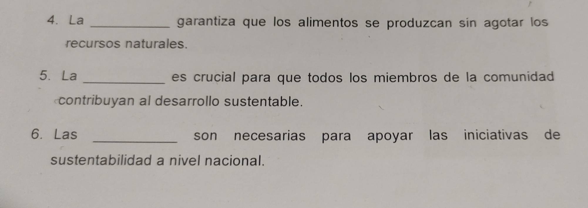 La _garantiza que los alimentos se produzcan sin agotar los 
recursos naturales. 
5. La _es crucial para que todos los miembros de la comunidad 
contribuyan al desarrollo sustentable. 
6. Las _son necesarias para apoyar las iniciativas de 
sustentabilidad a nivel nacional.