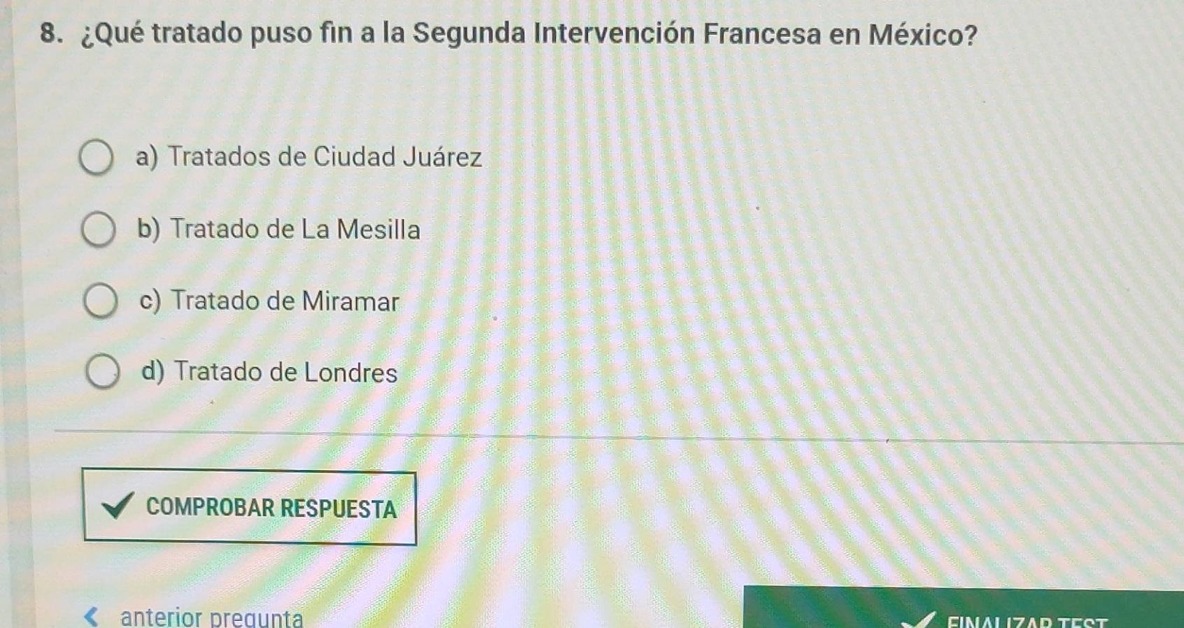 ¿Qué tratado puso fin a la Segunda Intervención Francesa en México?
a) Tratados de Ciudad Juárez
b) Tratado de La Mesilla
c) Tratado de Miramar
d) Tratado de Londres
COMPROBAR RESPUESTA
anterior pregunta