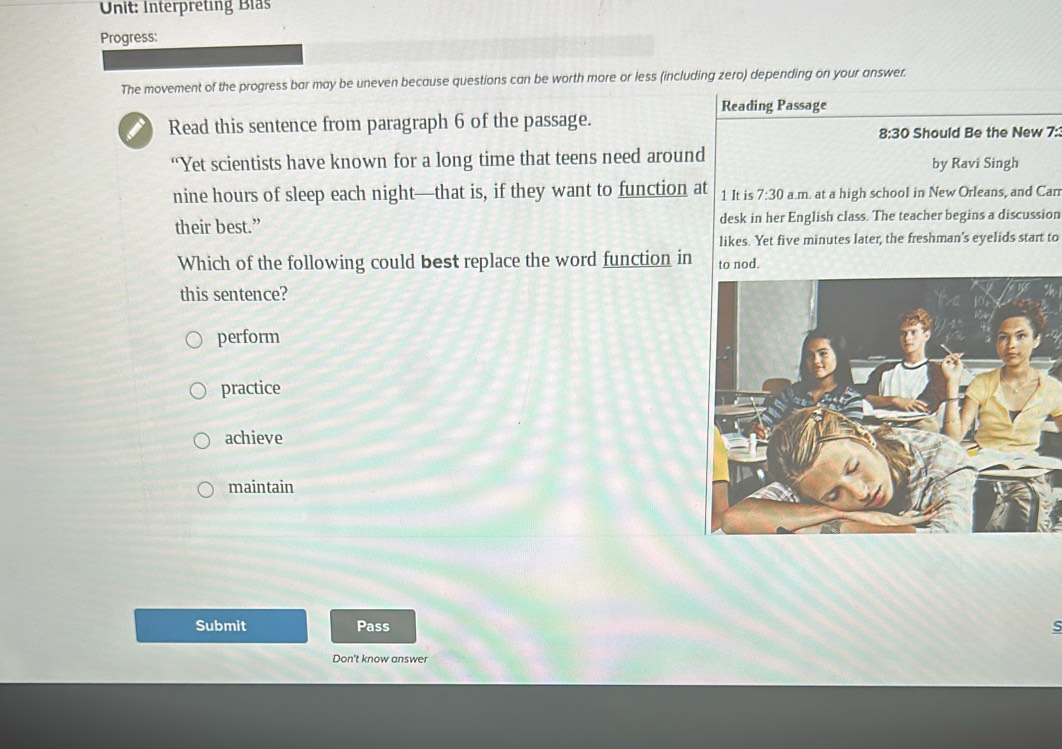 Interpreting Bls
Progress:
The movement of the progress bar may be uneven because questions can be worth more or less (including zero) depending on your answer.
Reading Passage
Read this sentence from paragraph 6 of the passage.
8:30 Should Be the New 7:3
“Yet scientists have known for a long time that teens need around by Ravi Singh
nine hours of sleep each night—that is, if they want to function at 1 It is 7:30 a.m. at a high school in New Orleans, and Can
their best.” desk in her English class. The teacher begins a discussion
likes. Yet five minutes later, the freshman's eyelids start to
Which of the following could best replace the word function in to nod.
this sentence?
perform
practice
achieve
maintain
Submit Pass
s
Don't know answer