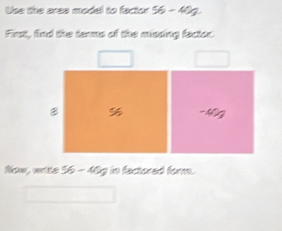 Use lhe area model to factor 56-40g. 
First, find the terms of the missing factor.
B 5
Now, wrte 56 - 40 c in factored form.