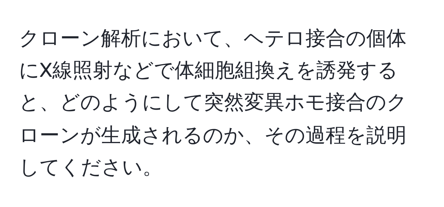 クローン解析において、ヘテロ接合の個体にX線照射などで体細胞組換えを誘発すると、どのようにして突然変異ホモ接合のクローンが生成されるのか、その過程を説明してください。