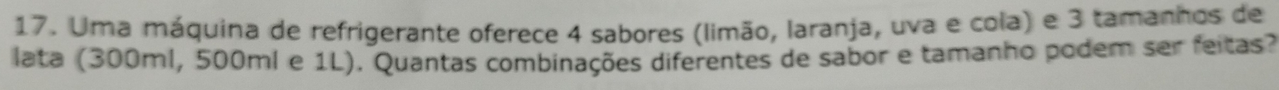 Uma máquina de refrigerante oferece 4 sabores (limão, laranja, uva e cola) e 3 tamanhos de 
lata (300ml, 500ml e 1L). Quantas combinações diferentes de sabor e tamanho podem ser feitas?