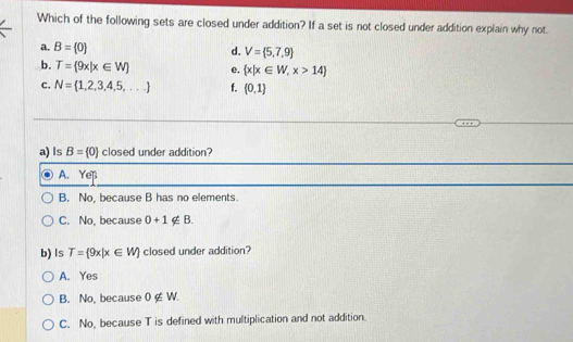 Which of the following sets are closed under addition? If a set is not closed under addition explain why not
a. B= 0 d. V= 5,7,9
b. T= 9x|x∈ W e.  x|x∈ W,x>14
c. N= 1,2,3,4,5,... f.  0,1
a) Is B= 0 closed under addition?
A. Yeß
B. No, because B has no elements.
C. No, because 0+1∉ B. 
b) Is T= 9x|x∈ W closed under addition?
A. Yes
B. No, because 0∉ W.
C. No, because T is defined with multiplication and not addition.