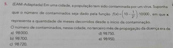 (EAM-Adaptada) Em uma cidade, a população tem sido contaminada por um vírus. Suponha
que o número de contaminados seja dado pela função f(x)=(10- 1/2^x )· 10000 , em que x
representa a quantidade de meses decorridos desde o início da contaminação.
O número de contaminados, nessa cidade, no terceiro mês de propagação da doença era de
a) 98 000. d) 98750.
b) 98700. e) 98950.
c) 98720.