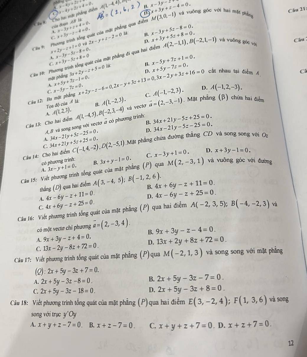 A x-4y+2z+8
B. x-3y-z+
C
D x+3y+z-4=0.
của đoạn AB là: Cho hai mặt phẳng điểm x-4y+2z+4=0. A(1,-4,4),DR
Câu 21:
Câu R:
Cầu 9: Phương trình tổng quát của mặt phẳng qua điểm M(3,0,-1) và vuông góc với hai mặt phẳng
A. x-3y+z+4=0. x-3y+5z-8=0. x+3y+5z+8=0.
C x+3y-z-4=0.
x+2y-z+1=0 và 2x-y+z-2=0 là:
B.
D.
Câu 
C. x+3y-5z+8=0 x-3y-5z-8=0.
A.
Cầu 10: Phương trình tổng quát của mặt phẳng đi qua hai điểm A(2,-1,1),B(-2,1,-1) và vuông góc với
B. x-5y+7z+1=0.
D. x+5y-7z=0. cắt nhau tại điểm 4
mặt phắng 3x+2y-z+5=0 là:
A. x+5y+7z-1=0.
D. A(-1,2,-3).
Câu 12: Ba mặt phẳng x-5y-7z=0. x+2y-z-6=0,2x-y+3z+13=0,3x-2y+3z+16=0
Câ
C.
Tọa độ của 4 là:
B. A(1,-2,3). C. A(-1,-2,3).
Câu 13: Cho hai điểm A(1,-4,5),B(-2,3,-4) và vectơ vector a=(2,-3,-1). Mặt phẳng (β) chứa hai điểm
A. A(1,2,3).
B. 34x+21y-5z+25=0.
A,B và song song với vectơ # có phương trình:
D. 34x-21y-5z-25=0.
A. 34x-21y+5z-25=0.
C. 34x+21y+5z+25=0.
Câu 14: Cho hai điểm C(-1,4,-2),D(2,-5,1) Mặt phẳng chứa đường thẳng CD và song song với O_z
A. 3x-y+1=0. B. 3x+y-1=0. C. x-3y+1=0.
D. x+3y-1=0.
có phương trình:
Cầu 15: Viết phương trình tổng quát của mặt phẳng (P) qua M(2,-3,1) và vuông góc với đường
thẳng (D) qua hai điểm A(3,-4,5);B(-1,2,6).
B.
A. 4x-6y-z+11=0. 4x+6y-z+11=0.
D. 4x-6y-z+25=0.
C. 4x+6y-z+25=0.
Câu 16: Viết phương trình tổng quát của mặt phẳng (P) qua hai điểm A(-2,3,5);B(-4,-2,3) và
có một vectơ chỉ phương vector a=(2,-3,4).
B. 9x+3y-z-4=0.
A. 9x+3y-z+4=0. 13x+2y+8z+72=0.
C. 13x-2y-8z+72=0.
D.
Câu 17: Viết phương trình tổng quát của mặt phẳng (P)qua M(-2,1,3) và song song với mặt phẳng
(2): 2x+5y-3z+7=0.
A. 2x+5y-3z-8=0.
B. 2x+5y-3z-7=0.
C. 2x+5y-3z-18=0. D. 2x+5y-3z+8=0.
Câu 18: Viết phương trình tổng quát của mặt phẳng (P)qua hai điễm E(3,-2,4);F(1,3,6) và song
song với trục y'Oy
A. x+y+z-7=0 B. x+z-7=0. C. x+y+z+7=0. D. x+z+7=0.
12