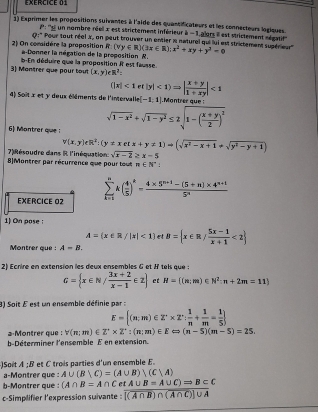 Exércice 01
1) Exprimer les propositions suiventes à l'aide des quantificateurs et les connecteurs logiques
P: ''L un nombre réel x est strictement inférieur à =1, alors il est strictement ségatif'''
Q:' Pour tout réel X, on peut trouver un entier is naturel qui lui est strictement supérieur'
2) On comidère la proposition R a-Donner la négation de la proposition N. (vy∈ R)(3x∈ R);x^2+xy+y^2=0
3) Montrer que pour tout b-En déduire que la proposition i est fausse.
(x,y)eR^2=
||x|<1rt|y|<1)=| (x+y)/1+xy |<1</tex>
4) Soît x et y deux éléments de l'intervalle [-1,1]
6) Montrer que : sqrt(1-x^2)+sqrt(1-y^2)≤ 2sqrt(1-(frac x+y)2)^2
v(x,y)eR^2:(y!= xetx+y!= 1)to (sqrt(x^2-x+1)+sqrt(y^2-y+1))
7) Résoudre dans R l'inéquation: sqrt(x-2)≥ x-5
8|Montrer par récurrence que pour tout n∈ N^*:
EXERCICE 02 sumlimits _(k=1)^nk( 4/5 )^k= (4* 5^(n+1)-(5+n)* 4^(n+1))/5^n 
1)On pose :
A= x∈ R/|x|<1  B= x∈ R/ (5x-1)/x+1 <2
Montrer que : A=B.
2) Ecrire en extension les deux ensembles G et H tels que :
G= x∈ N/ (3x+2)/x-1 ∈ Z et N= (n:m)∈ N^2:n+2m=11
3) Soit É est un ensemble définie par :
E= (n;m)∈ Z^-* Z^-: 1/m + 1/m = 1/5 
2 Montrer que : forall (n;m)∈ Z^+* Z^+:(n;m)∈ E∈fty (n-5)(m-5)=25.
b-Déterminer l'ensemble E en extension
Soit A ;B et C trois parties d'un ensemble E
a-Montrer que : A∪ (B∪ C)=(A∪ B) (C|A)
b-Montrer que : (A∩ B=A∩ C et A∪ B=A∪ C)Rightarrow B⊂ C
c-Simplifier l'expression suivante : overline [(A∩ B)∩ (A∩ C)]∪ A