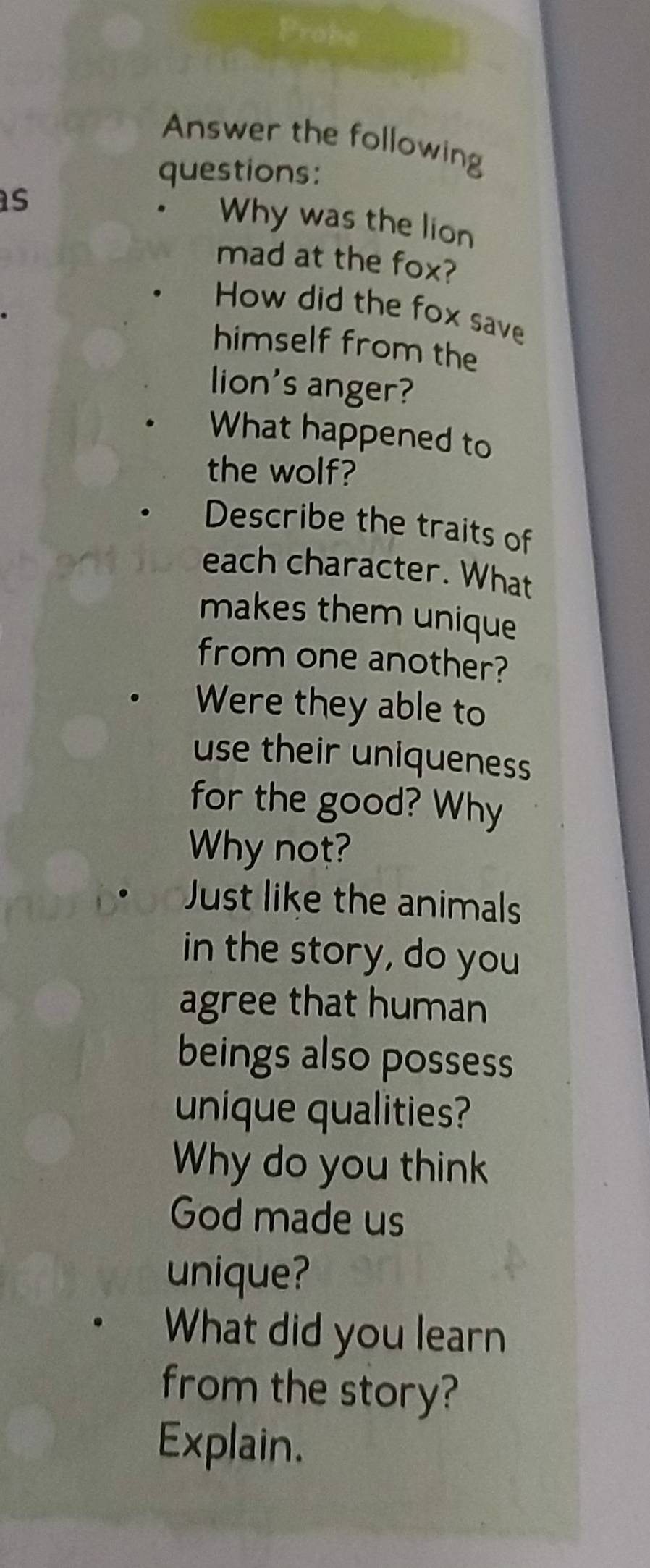 Answer the following 
questions: 
as 
. Why was the lion 
mad at the fox? 
How did the fox save 
himself from the 
lion's anger? 
What happened to 
the wolf? 
Describe the traits of 
each character. What 
makes them unique 
from one another? 
Were they able to 
use their uniqueness 
for the good? Why 
Why not? 
Just like the animals 
in the story, do you 
agree that human 
beings also possess 
unique qualities? 
Why do you think 
God made us 
unique? 
What did you learn 
from the story? 
Explain.