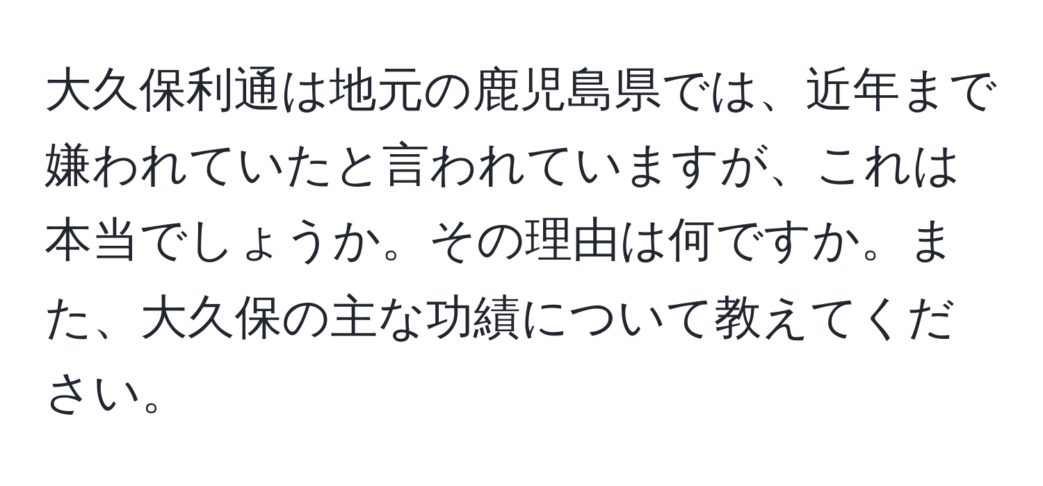 大久保利通は地元の鹿児島県では、近年まで嫌われていたと言われていますが、これは本当でしょうか。その理由は何ですか。また、大久保の主な功績について教えてください。