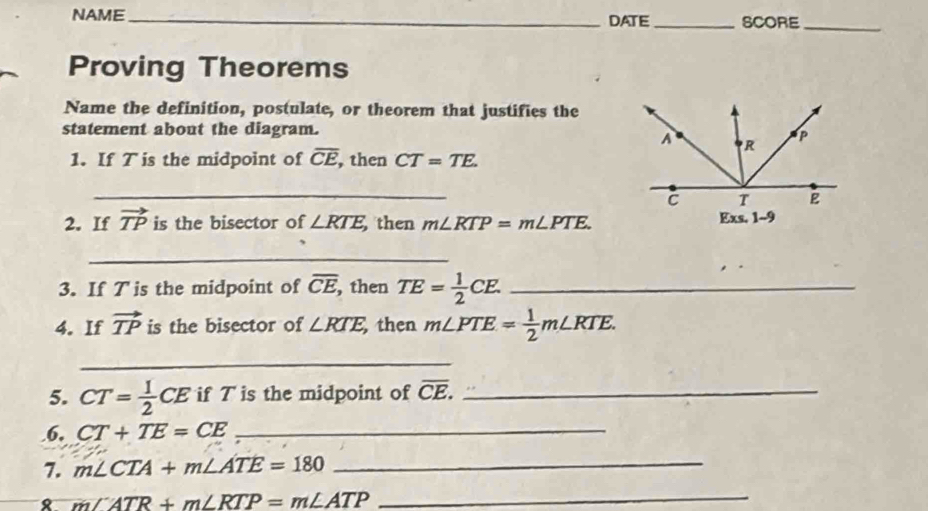 NAME_ DATE _SCORE_ 
Proving Theorems 
Name the definition, postulate, or theorem that justifies the 
statement about the diagram.
A R
P
1. If T is the midpoint of overline CE , then CT=TE. 
_
c T E
2. If vector TP is the bisector of ∠ RTE then m∠ RTP=m∠ PTE. Exs, 1--9 
_ 
3. If T is the midpoint of overline CE, then TE= 1/2 CE. _ 
4. If vector TP is the bisector of ∠ RTE, then m∠ PTE= 1/2 m∠ RTE. 
_ 
5. CT= 1/2 CE if T is the midpoint of overline CE. _ 
.6, CT+TE=CE _ 
7. m∠ CTA+m∠ ATE=180 _ 
8 m∠ ATR+m∠ RTP=m∠ ATP
_