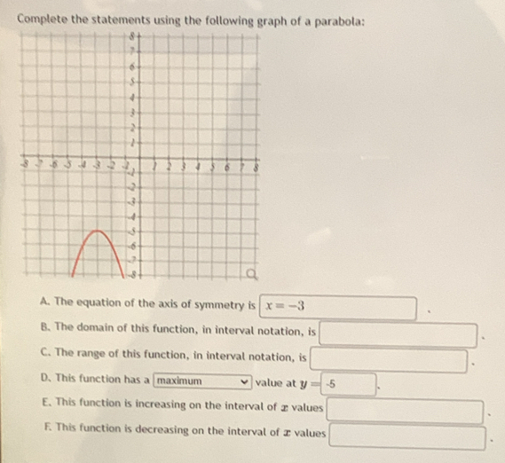 Complete the statements using the following graph of a parabola:
A. The equation of the axis of symmetry is x=-3^(□)
B. The domain of this function, in interval notation, is □^(□)
C. The range of this function, in interval notation, is □
D. This function has a maximum value at y=-5.
E. This function is increasing on the interval of x values □ □
F. This function is decreasing on the interval of æ values □