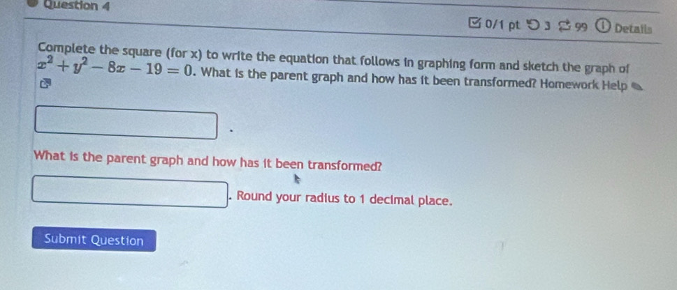 つ 3 3 99 Details 
Complete the square (for x) to write the equation that follows in graphing form and sketch the graph of
x^2+y^2-8x-19=0. What is the parent graph and how has it been transformed? Homework Help 
What is the parent graph and how has it been transformed? 
. Round your radius to 1 decimal place. 
Submit Question