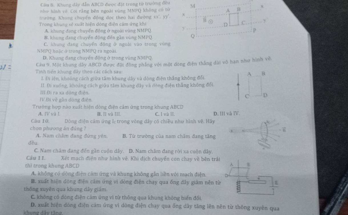 Khung dây dẫn ABCD được đặt trong từ trường đều
như hình vẽ. Coi rằng bên ngoài vùng MNPQ không có từ
trường. Khung chuyển động dọc theo hai đường xx',yy'.
Trong khung sẽ xuất hiện dòng điện cảm ứng khi
A. khung đang chuyến động ở ngoài vùng NMPQ.
B. khung đang chuyển động đến gần vùng NMPQ
C. khung đang chuyến động ở ngoài vào trong vùng
NMPQ hoặc ở trong NMPQ ra ngoài.
D. Khung đang chuyến động ở trong vùng NMPQ.
Câu 9. Một khung dây ABCD được đặt đồng phẳng với một dòng điện thẳng dài vô hạn như hình vền
Tinh tiến khung dây theo các cách sau:
A B
I. Đi lên, khoảng cách giữa tâm khung dây và dòng điện thẳng không đối.
II. Đi xuống, khoảng cách giữa tâm khung dây và dòng điện thẳng không đối.
III.Đi ra xa dòng điện. D
C
IV.Đi về gần dòng điện.
Trường hợp nào xuất hiện dòng điện cảm ứng trong khung ABCD
A. IV và I. B. Il và III. C. I và II. D. III và IV.
Câu 10.  Dòng điện cảm ứng Ic trong vòng dây có chiều như hình vẽ. Hãy
chon phương án đúng ?
A. Nam châm đang đứng yên. B. Từ trường của nam châm đang tăng
đều.
C. Nam châm đang đến gần cuộn dây. D. Nam châm đang rời xa cuộn dây.
Câu 11. Xét mạch điện như hình vẽ. Khi dịch chuyển con chạy về bên trái
thì trong khung ABCD
A B
A. không có dòng điện cảm ứng và khung không gắn liền với mạch điện. D τ
B. xuất hiện dòng điện cảm ứng vì dòng điện chạy qua ống dây giảm nên từ
thông xuyên qua khung dây giảm.
C. không có dòng điện cảm ứng vì từ thông qua khung không biến đối.
D. xuất hiện dòng điện cảm ứng vì dòng điện chạy qua ống dây tăng lên nên từ thông xuyên qua
khung dây tăng.