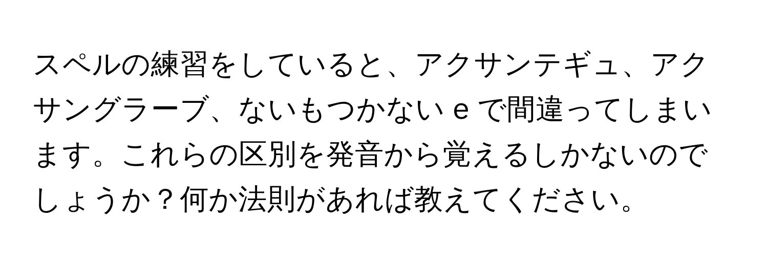 スペルの練習をしていると、アクサンテギュ、アクサングラーブ、ないもつかない e で間違ってしまいます。これらの区別を発音から覚えるしかないのでしょうか？何か法則があれば教えてください。