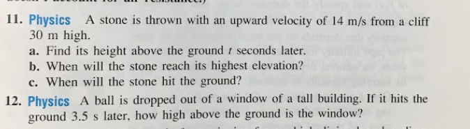 Physics A stone is thrown with an upward velocity of 14 m/s from a cliff
30 m high. 
a. Find its height above the ground t seconds later. 
b. When will the stone reach its highest elevation? 
c. When will the stone hit the ground? 
12. Physics A ball is dropped out of a window of a tall building. If it hits the 
ground 3.5 s later, how high above the ground is the window?