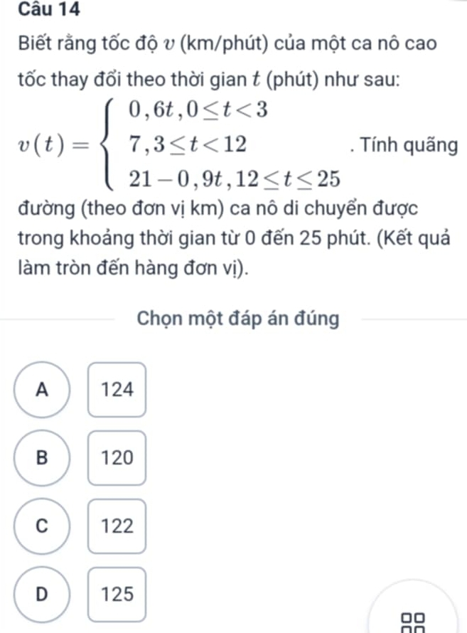 Biết rằng tốc độ v (km/phút) của một ca nô cao
tốc thay đổi theo thời gian t (phút) như sau:
v(t)=beginarrayl 0,6t,0≤ t<3 7,3≤ t<12 21-0,9t,12≤ t≤ 25endarray.. Tính quãng
đường (theo đơn vị km) ca nô di chuyển được
trong khoảng thời gian từ 0 đến 25 phút. (Kết quả
làm tròn đến hàng đơn vị).
Chọn một đáp án đúng
A 124
B 120
C 122
D 125