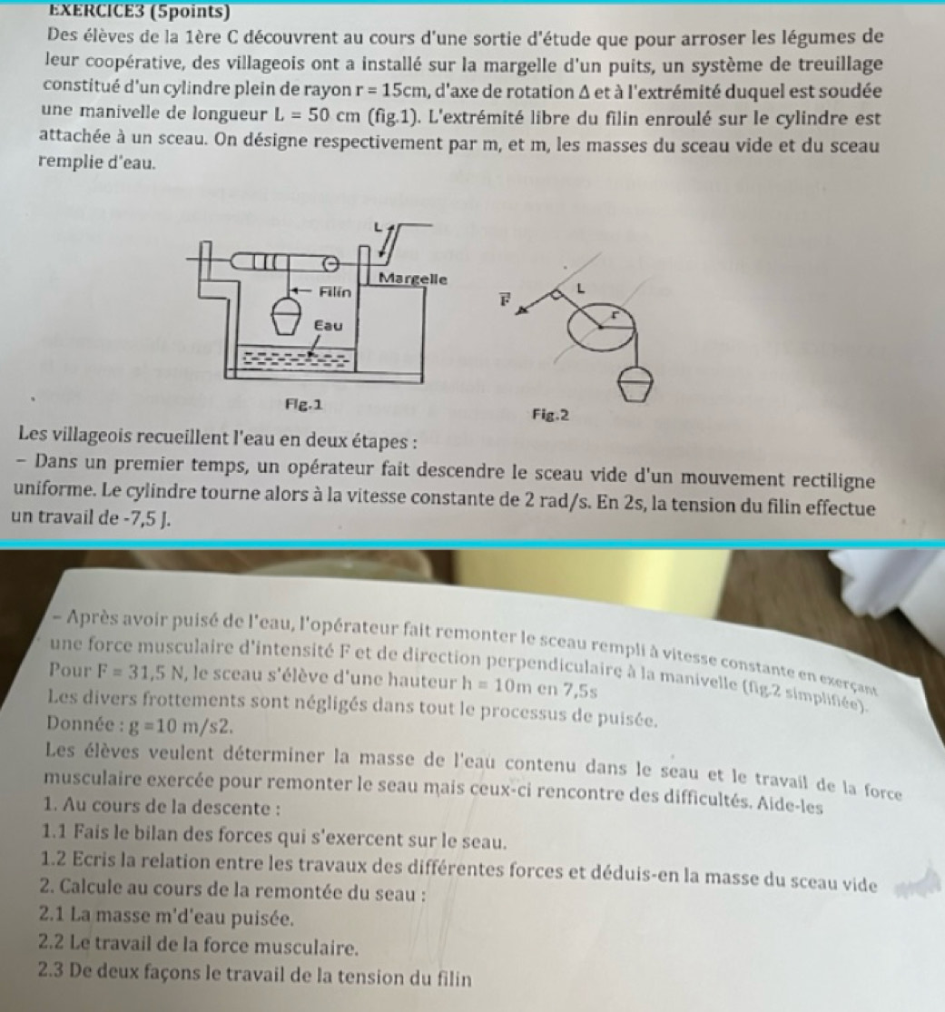 Des élèves de la 1ère C découvrent au cours d'une sortie d'étude que pour arroser les légumes de
leur coopérative, des villageois ont a installé sur la margelle d'un puits, un système de treuillage
constitué d'un cylindre plein de rayon r=15cm a, d'axe de rotation Δ et à l'extrémité duquel est soudée
une manivelle de longueur L=50cm (fig.1) ). L'extrémité libre du filin enroulé sur le cylindre est
attachée à un sceau. On désigne respectivement par m, et m, les masses du sceau vide et du sceau
remplie d'eau.
L

r
Fig.2
Les villageois recueillent l'eau en deux étapes :
- Dans un premier temps, un opérateur fait descendre le sceau vide d'un mouvement rectiligne
uniforme. Le cylindre tourne alors à la vitesse constante de 2 rad/s. En 2s, la tension du filin effectue
un travail de -7,5 J.
- Après avoir puisé de l'eau, l'opérateur fait remonter le sceau rempli à vitesse constante en exerçany
une force musculaire d'intensité F et de direction perpendiculaire à la manivelle (fig.2 simplifiée).
Pour F=31,5N , le sceau s'élève d'une hauteur h=10m en 7,5s
Les divers frottements sont négligés dans tout le processus de puisée.
Donnée : g=10m/s2.
Les élèves veulent déterminer la masse de l'eau contenu dans le seau et le travail de la force
musculaire exercée pour remonter le seau mais ceux-ci rencontre des difficultés. Aide-les
1. Au cours de la descente :
1.1 Fais le bilan des forces qui s'exercent sur le seau.
1.2 Ecris la relation entre les travaux des différentes forces et déduis-en la masse du sceau vide
2. Calcule au cours de la remontée du seau :
2.1 La masse m'd'eau puisée.
2.2 Le travail de la force musculaire.
2.3 De deux façons le travail de la tension du filin