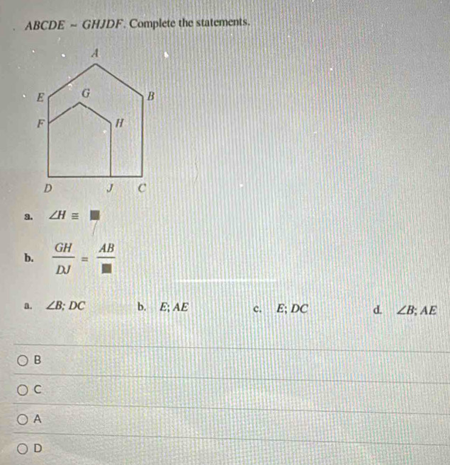 ABCDE ~ GHJDF. Complete the statements.
a. ∠ H≌ □
b.  GH/DJ = AB/□  
a. ∠ B; DC b. E; AE c. E; DC d. ∠ B; AE
B
C
A
D