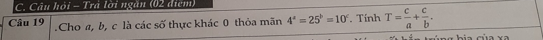 Câu hỏi - Trả lời ngăn (02 điêm)
Câu 19 .Cho a, b, c là các số thực khác 0 thỏa mãn 4^a=25^b=10^c. Tính T= c/a + c/b . 
bia của x