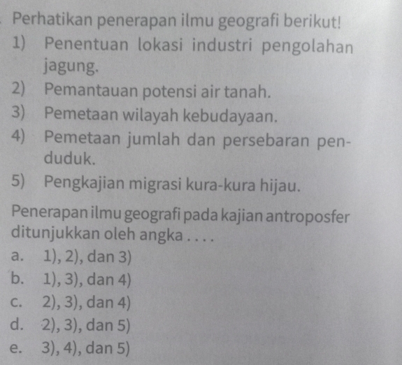 Perhatikan penerapan ilmu geografi berikut!
1) Penentuan lokasi industri pengolahan
jagung.
2) Pemantauan potensi air tanah.
3) Pemetaan wilayah kebudayaan.
4) Pemetaan jumlah dan persebaran pen-
duduk.
5) Pengkajian migrasi kura-kura hijau.
Penerapan ilmu geografi pada kajian antroposfer
ditunjukkan oleh angka . . . .
a. 1),2) , dan 3)
b. 1),3) , dan 4)
C. 2),3) , dan 4)
d. 2),3) , dan 5)
e. 3),4) , dan 5)