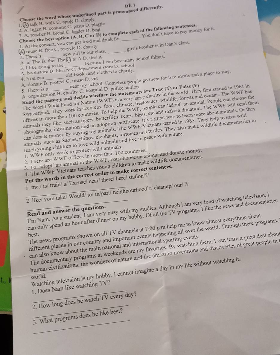 ĐÈ 1
Choose the word whose underlined part is pronounced differently.
1. A talk B. walk C. apple D. simple
2. A. listen B. costume C. pasta D. plastic
3. A. teacher B. bread C. leader D. beat
Choose the best option (A, B, C or D) to complete each of the following sentences.
1. At the concert, you can get food and drink for _. You don't have to pay money for it.
A reuse B. free C. recycle D. charity
2. There’s new girl in our class. _girl's brother is in Dan's class.
A. a/ The B. the/ TheC a/ A D. the/ A
3. I like going to the _because I can buy many school things.
A. bookstore B. library C. department store D. school
4. You can _old books and clothes to charity.
5. There is a _near my school. Homeless people go there for free meals and a place to stay.
A. donate B. protect C. reuse D. get
A. organization B. charity C. hospital D. police station
Read the passage and decide whether the statements are True (T) or False (F)
The World Wide Fund for Nature (WWF) is a very large charity in the world. They first started in 1961 in
Switzerland. They work in six areas: food, climate, freshwater, wildlife, forests and oceans. The WWF has
offices in more than 100 countries. To help the WWF, people can ‘adopt’ an animal. People can choose the
animals they like, such as tigers, butterflies, bears, birds, etc and make a donation. The WWF will send them
photographs, information and an adoption certificate. It’s a great way to learn more about animals. Or they
can donate money by buying toy animals. The WWF-Vietnam started in 1985. They help to save wild
animals, such as Saolas, rhinos, elephants, tortoises and turtles. They also make wildlife documentaries to
teach young children to love wild animals and live in peace with nature.
1. WWF only work to protect wild animals.
2. There are WWF offices in more than 100 countries.
3. To "adopt’an animal in the WWF, you choose an animal and donate money.
4. The WWF-Vietnam teaches young children to make wildlife documentaries.
Put the words in the correct order to make correct sentences.
1. me,/ is/ train/ a/ Excuse/ near/ there/ here/ station/?/
_2. like/ you/ take/ Would/ to/ in/part/ neighbourhood’s/ cleanup/ our/ ?/
_I’m Nam. As a student, I am very busy with my studies. Although l am very fond of watching television, l
Read and answer the questions.
can only spend an hour after dinner on my hobby. Of all the TV programs, I like the news and documentaries
The news programs shown on all TV channels at 7:00 p.m help me to know almost everything about 
best.
different places in our country and important events happening all over the world. Through these programs,
can also know about the main national and international sporting events.
The documentary programs at weekends are my favorites. By watching them, I can learn a great deal about
human civilizations, the wonders of nature and the amazing inventions and discoveries of great people in t
t., V
Watching television is my hobby. I cannot imagine a day in my life without watching it.
world.
_
1. Does Nam like watching TV?
_
2. How long does he watch TV every day?
_
3. What programs does he like best?