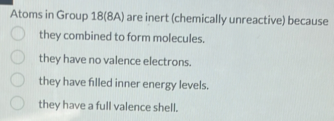 Atoms in Group 18 (8A) are inert (chemically unreactive) because
they combined to form molecules.
they have no valence electrons.
they have flled inner energy levels.
they have a full valence shell.