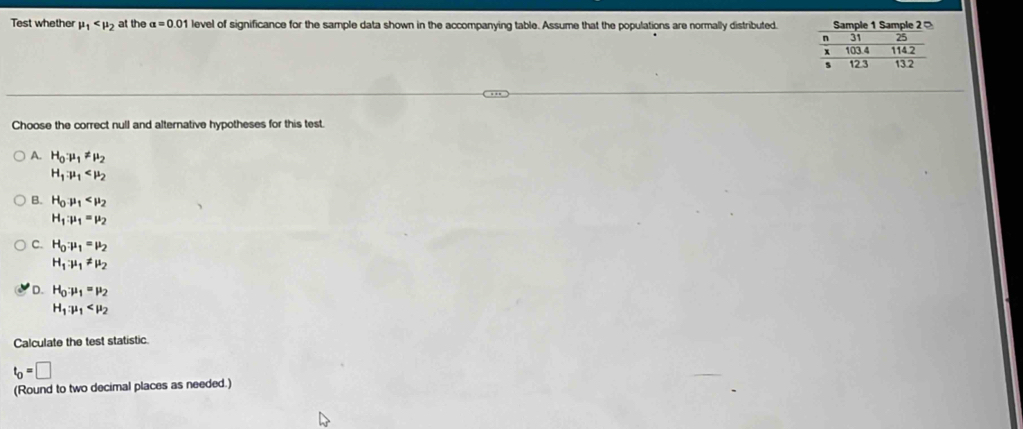 Test whether mu _1 at the alpha =0.0 1 level of significance for the sample data shown in the accompanying table. Assume that the populations are normally distributed. 
Choose the correct null and alternative hypotheses for this test.
A. H_0mu _1!= mu _2
H_1.mu _1
B. H_0mu _1
H_1:mu _1=mu _2
C. H_0:mu _1=mu _2
H_1· mu _1!= mu _2
D. H_0:mu _1=mu _2
H_1:mu _1
Calculate the test statistic
t_0=□
(Round to two decimal places as needed.)