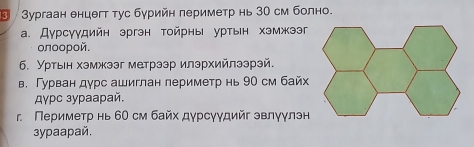 ④ /Зургаан енцегт тус бурийн периметр нь 30 см болно. 
a. Дурсγудийн эргэн тойрны уртын хэмжээг 
oлοοpοй. 
6. Уртьιн хэмжээг метрээр илэрхийлээрэй. 
в. Гурван дурс ашиглан лериметр нь 90 см байх 
Aγpc зypaаpай. 
r Периметр нь 60 см байх дγрсγγдийг эвлγγлэн 
3ypaapaй.