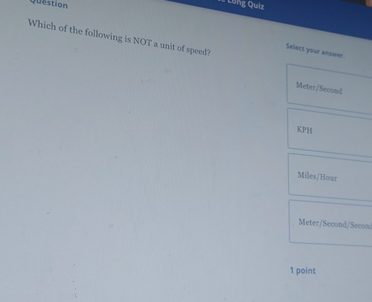 Question
Ic Long Quiz
Which of the following is NOT a unit of speed?
Select your answer.
Meter/Second
KPH
Miles/Hour
Meter/Second/Second
1 point