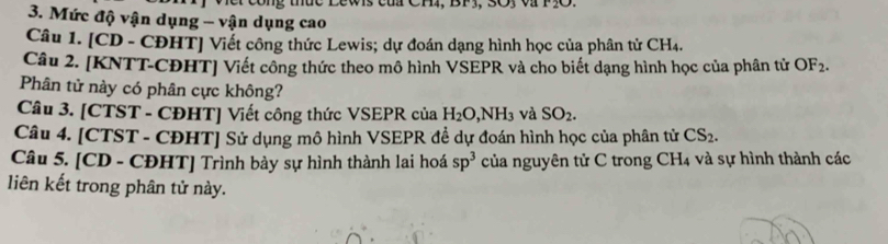 nuc Lewis của Ch4, BP3, 3Oy và P3O
3. Mức độ vận dụng - vận dụng cao 
Câu 1. [CD - CĐHT] Viết công thức Lewis; dự đoán dạng hình học của phân tử CH₄. 
Câu 2. [KNTT-CĐHT] Viết công thức theo mô hình VSEPR và cho biết dạng hình học của phân tử OF_2. 
Phân tử này có phân cực không? 
Câu 3. [CTST - CĐHT] Viết công thức VSEPR của H_2O, NH_3 và SO_2. 
Câu 4. [CTST - CĐHT] Sử dụng mô hình VSEPR đề dự đoán hình học của phân tử CS_2. 
Câu 5. [CD - CĐHT] Trình bày sự hình thành lai hoá sp^3 của nguyên tử C trong CH_4 và sự hình thành các 
liên kết trong phân tử này.