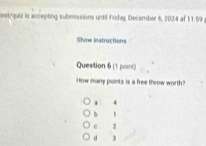 test/quiz is accepting submissions until Friday, December 6, 2024 af 11:59 
Show instructions
Question 6 (1 point)
How many points is a free throw worth?. 4
b 1
c 2
d 3