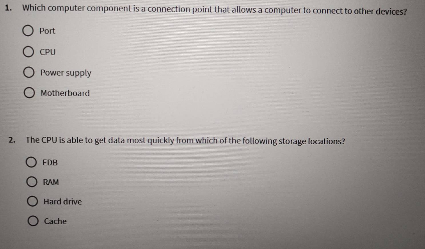 Which computer component is a connection point that allows a computer to connect to other devices?
Port
CPU
Power supply
Motherboard
2. The CPU is able to get data most quickly from which of the following storage locations?
EDB
RAM
Hard drive
Cache