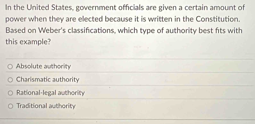 In the United States, government officials are given a certain amount of
power when they are elected because it is written in the Constitution.
Based on Weber's classifications, which type of authority best fits with
this example?
Absolute authority
Charismatic authority
Rational-legal authority
Traditional authority