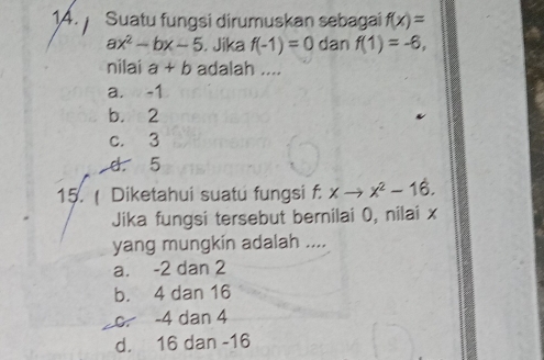 Suatu fungsi dirumuskan sebagai f(x)=
ax^2-bx-5 i. Jika f(-1)=0 dan f(1)=-6, 
nilai a+b adalah ....
a. -1
b. 2
c. 3
d. 5
15. ( Diketahui suatu fungsi f: Y to x^2-16. 
Jika fungsi tersebut bernilai 0, nilai x
yang mungkin adalah ....
a. -2 dan 2
b. 4 dan 16
c. -4 dan 4
d. 16 dan -16