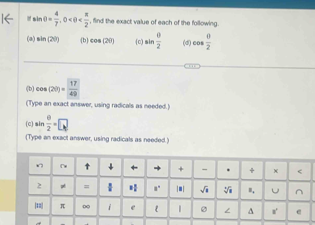 If sin θ = 4/7 , 0 , find the exact value of each of the following. 
(a) sin (2θ ) (b) cos (2θ ) (c) sin  θ /2  (d) cos  θ /2 
(b) cos (2θ )= 17/49 
(Type an exact answer, using radicals as needed.) 
(c) sin  θ /2 =□
(Type an exact answer, using radicals as needed.) 
~ 

+ 
. ÷ × < 
2 
=  □ /□   □  □ /□   □ □° |■ | sqrt(□ ) sqrt[□](□ ) ". U^(|==| π ∞ i e | 
∠ ^ □ ^□) e