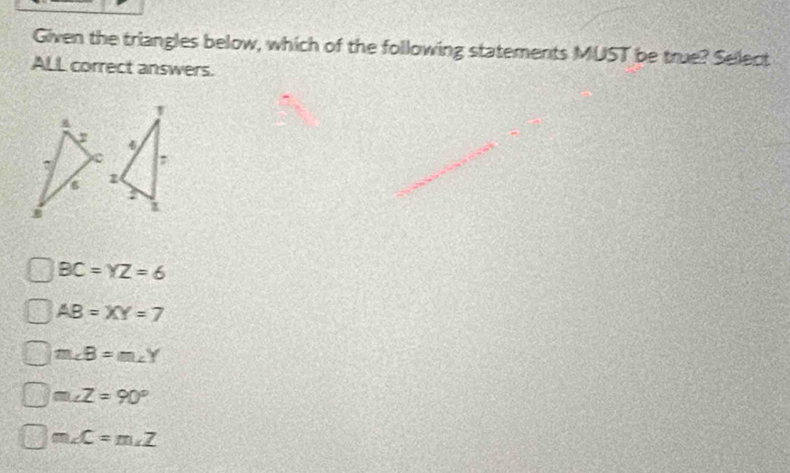 Given the triangles below, which of the following statements MUST be true? Select
ALL correct answers.
BC=YZ=6
AB=XY=7
m∠ B=m∠ Y
m∠ Z=90°
m∠ C=m∠ Z