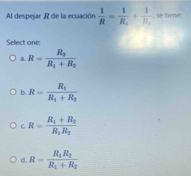 Al despejar R de la ecuación  1/R =frac 1R_1+frac 1R_2 , se tiene:
Select one:
a. R=frac R_2R_1+R_2
b. R=frac R_1R_1+R_2
C. R=frac R_1+R_2R_1R_2
d. R=frac R_1R_2R_1+R_2