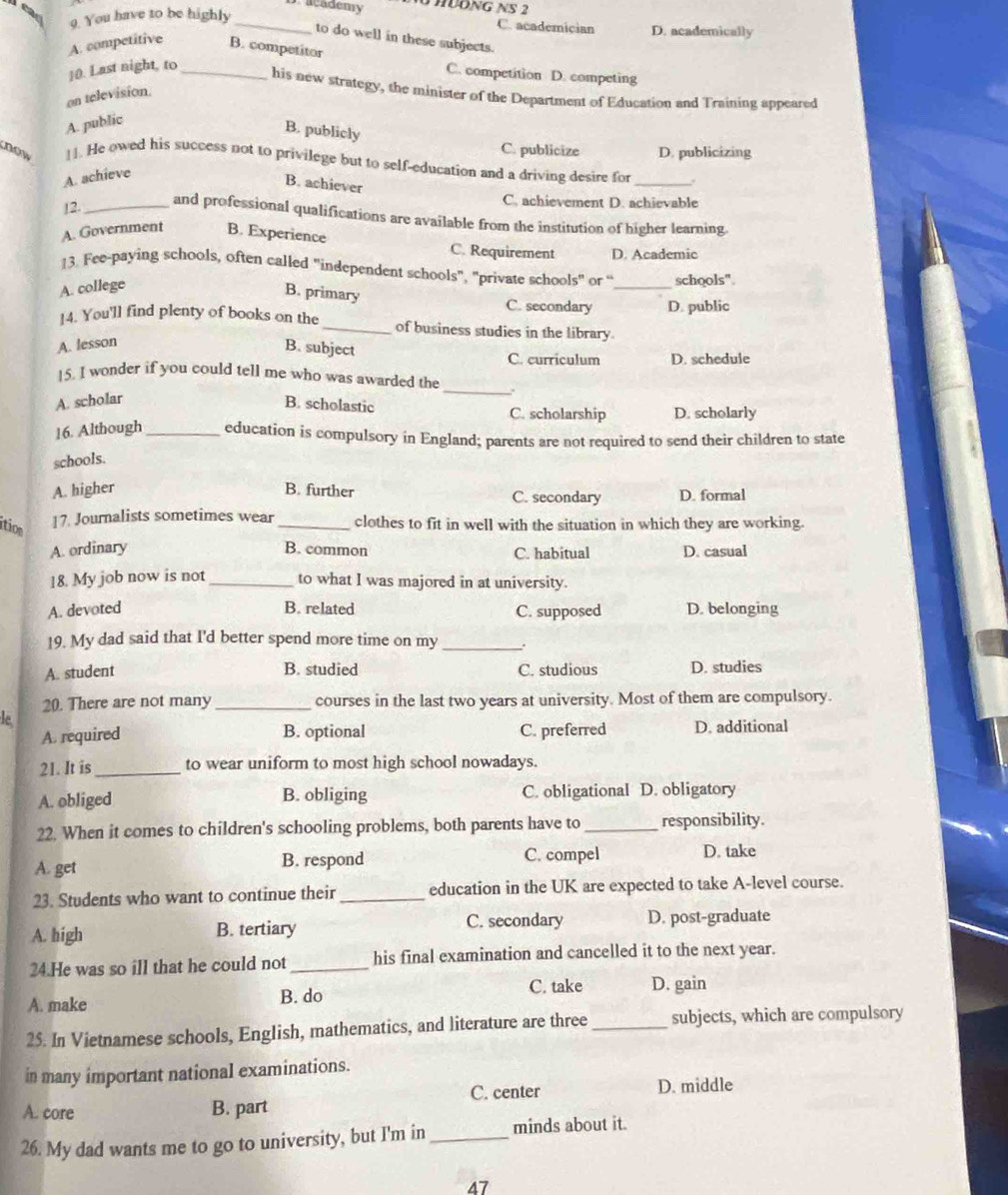 academy  HĐNG NS 2
ead
9. You have to be highly_
C. academician D. academically
to do well in these subjects.
A. competitive B. competitor
10. Last night, to_
C. competition D. competing
his new strategy, the minister of the Department of Education and Training appeared
on television
A. public
B. publicly
C. publicize D. publicizing
now 11. He owed his success not to privilege but to self-education and a driving desire for
_
A. achieve
B. achiever
12._
C. achievement D. achievable
and professional qualifications are available from the institution of higher learning.
A. Government B. Experience C. Requirement D. Academic
13. Fee-paying schools, often called "independent schools", "private schools" or “ _schools".
A. college
B. primary
C. secondary D. public
14. You'll find plenty of books on the_ of business studies in the library.
A. lesson
B. subject
C. curriculum D. schedule
15. I wonder if you could tell me who was awarded the _.
A. scholar B. scholastic C. scholarship D. scholarly
16. Although_ education is compulsory in England; parents are not required to send their children to state
schools.
A. higher B. further C. secondary D. formal
ition
17. Journalists sometimes wear _clothes to fit in well with the situation in which they are working.
A. ordinary B. common C. habitual D. casual
18. My job now is not _to what I was majored in at university.
A. devoted B. related C. supposed D. belonging
19. My dad said that I'd better spend more time on my _.
A. student B. studied C. studious D. studies
20. There are not many _courses in the last two years at university. Most of them are compulsory.
le
A. required B. optional C. preferred D. additional
21. It is_ to wear uniform to most high school nowadays.
A. obliged B. obliging C. obligational D. obligatory
22. When it comes to children's schooling problems, both parents have to _responsibility.
A. get B. respond C. compel D. take
23. Students who want to continue their _education in the UK are expected to take A-level course.
A. high B. tertiary C. secondary D. post-graduate
24.He was so ill that he could not _his final examination and cancelled it to the next year.
A. make B. do C. take D. gain
25. In Vietnamese schools, English, mathematics, and literature are three_ subjects, which are compulsory
in many important national examinations.
A. core B. part C. center D. middle
26. My dad wants me to go to university, but I'm in_ minds about it.
47