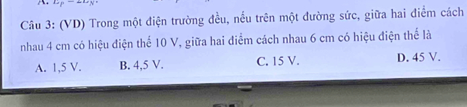 L_P-L_N
Câu 3: (VD) Trong một điện trường đều, nếu trên một đường sức, giữa hai điểm cách
nhau 4 cm có hiệu điện thế 10 V, giữa hai điểm cách nhau 6 cm có hiệu điện thể là
A. 1,5 V. B. 4,5 V. C. 15 V. D. 45 V.