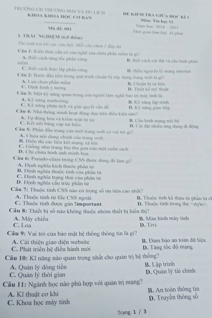 TRướNG CD THƯơNG Mại Và DU Lịch để kiêm tra giữa học kỉ 1
KHOA KHOA HQC CO BảN Môn: Tin học 12
Năm học: 2024-2025
Mã đề: 001  Thời gian làm bài: 45 phút
. TRÁC NGHIỆM (6,0 điểm)
Thi sinh trả lời các câu hỏi. Mỗi cầu chọn 1 đập án
Câu 1: Kiến thức cần có của nghề sửa chữa phần mềm là gi?
A. Biết cách tăng tốc phần cứng B. Biết cách cải đặt và cầu hình phần
mêm
C. Biết cách thảo lập phần cứng D. Hiểu nguyên lý mạng internet
Câu 2: Bước đầu tiên trong quá trình chuẩn bị xây dựng trang web là gi?
A. Lựa chọn phần mềm B. Chuẩn bị tư liệu
C. Định hình ý tướng D. Thiết kể mỹ thuật
Cầu 3: Một kỹ năng quan trọng của người làm nghề báo trì máy tính là:
A. Kỹ năng marketing B. Kỹ năng lập trinh.
C. Kỹ năng phân tích và giải quyết vẫn đề D. Kỹ năng giao tiếp.
Câu 4: Nhà thông minh hoạt động dựa trên điều kiện nào?
A. Tự động hóa và kiểm soát từ xa B. Cầu hình mạng nội bộ
C. Kết nổi bằng cáp tín hiệu D. Cải đặt nhiều ứng dụng di động
Câu 5: Phần đầu trang của một trang web có vai trò gi?
A. Chứa nội dung chính của trang web
B. Hiển thị các liên kết mạng xã hội
C. Giống như trang bia thu gọn của một cuốn sách
D. Chi chứa hình ãnh minh họa
Câu 6: Pseudo-class trong CSS được dùng đễ làm gi?
A. Định nghĩa kích thước phần tử
B. Định nghĩa thuộc tính của phần tử
C. Định nghĩa trạng thái của phần tử
D. Định nghĩa cầu trúc phần tử
Câu 7: Thuộc tính CSS nào có trọng số ưu tiên cao nhất?
A. Thuộc tính từ file CSS ngoài. B. Thuộc tính kể thừa từ phần từ ch
C. Thuộc tính được gán !important. D. Thuộc tính trong the.
Câu 8: Thiết bị số nào không thuộc nhóm thiết bị hiến thị?
A. Máy chiếu B. Màn hình máy tính
C. Loa D. Tivi
Câu 9: Vai trò của bảo mật hệ thống thông tin là gì?
A. Cải thiện giao diện website B. Đàm bảo an toàn dữ liệu
C. Phát triển hệ điều hành mới D. Tăng tốc độ mạng
Câu 10: Kĩ năng nào quan trọng nhất cho quản trị hệ thống?
A. Quản lý dòng tiền B. Lập trình
C. Quản lý thời gian D. Quản lý tài chính
Câu 11: Ngành học nào phù hợp với quản trị mạng?
A. Kĩ thuật cơ khí B. An toàn thông tin
C. Khoa học máy tính D. Truyền thông số
Trang 1 / 3